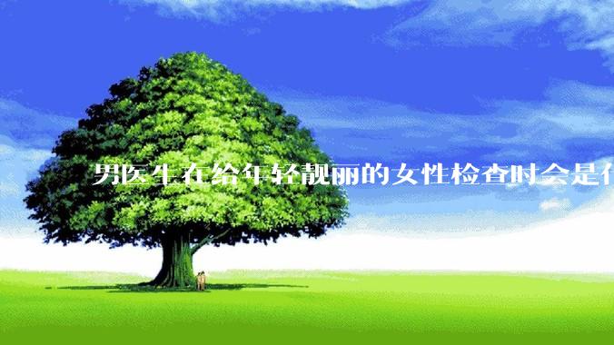 男医生在给年轻靓丽的女性检查时会是什么心态？